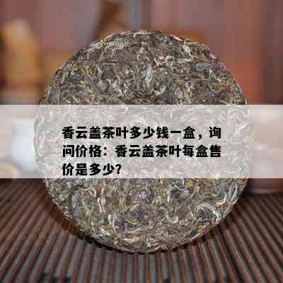 香云盖茶叶多少钱一盒，询问价格：香云盖茶叶每盒售价是多少？