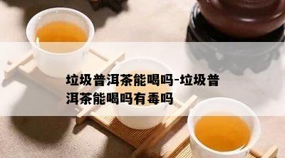 垃圾普洱茶能喝吗-垃圾普洱茶能喝吗有吗