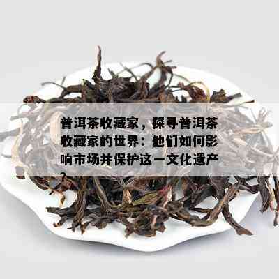 普洱茶收藏家，探寻普洱茶收藏家的世界：他们怎样作用市场并保护这一文化遗产？