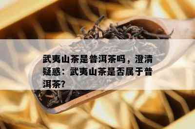 武夷山茶是普洱茶吗，澄清疑惑：武夷山茶是不是属于普洱茶？