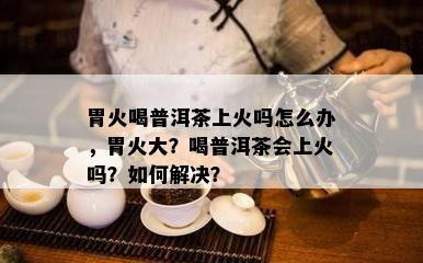 胃火喝普洱茶上火吗怎么办，胃火大？喝普洱茶会上火吗？怎样解决？