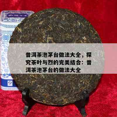 普洱茶泡茅台做法大全，探究茶叶与烈的完美结合：普洱茶泡茅台的做法大全