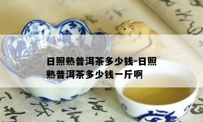 日照熟普洱茶多少钱-日照熟普洱茶多少钱一斤啊