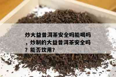 炒大益普洱茶安全吗能喝吗，炒制的大益普洱茶安全吗？能否饮用？