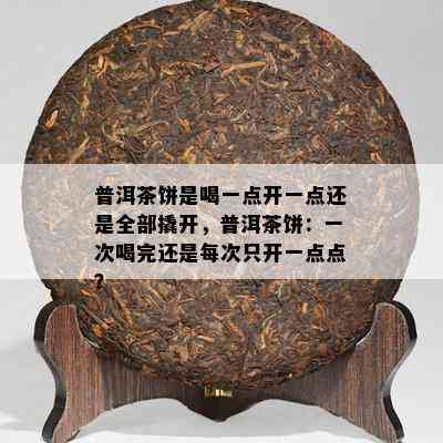 普洱茶饼是喝一点开一点还是全部撬开，普洱茶饼：一次喝完还是每次只开一点点？