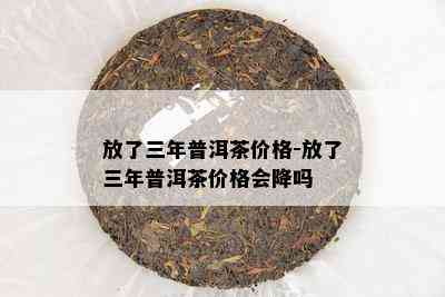 放了三年普洱茶价格-放了三年普洱茶价格会降吗