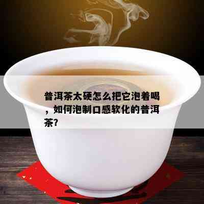 普洱茶太硬怎么把它泡着喝，怎样泡制口感软化的普洱茶？