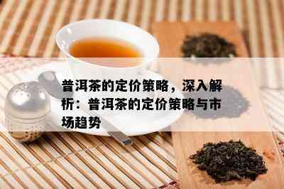 普洱茶的定价策略，深入解析：普洱茶的定价策略与市场趋势