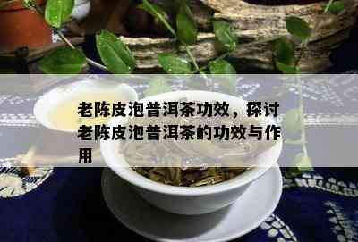 老陈皮泡普洱茶功效，探讨老陈皮泡普洱茶的功效与作用