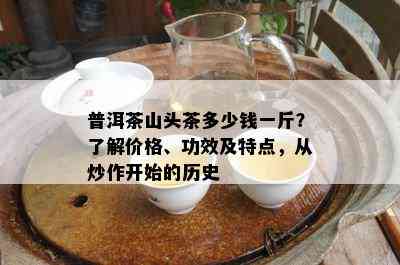 普洱茶山头茶多少钱一斤？熟悉价格、功效及特点，从炒作开始的历史