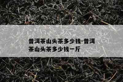 普洱茶山头茶多少钱-普洱茶山头茶多少钱一斤