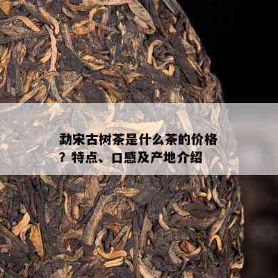 勐宋古树茶是什么茶的价格？特点、口感及产地介绍