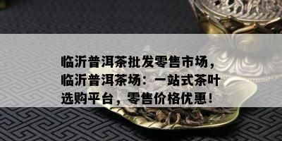 临沂普洱茶批发零售市场，临沂普洱茶场：一站式茶叶选购平台，零售价格优惠！