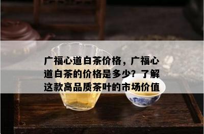 广福心道白茶价格，广福心道白茶的价格是多少？熟悉这款高品质茶叶的市场价值