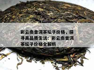 彩云南普洱茶坛子价格，探寻高品质生活：彩云南普洱茶坛子价格全解析