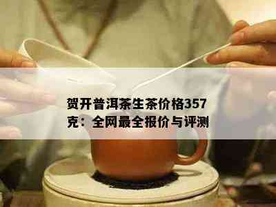 贺开普洱茶生茶价格357克：全网最全报价与评测