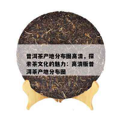 普洱茶产地分布图高清，探索茶文化的魅力：高清版普洱茶产地分布图