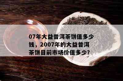 07年大益普洱茶饼值多少钱，2007年的大益普洱茶饼目前市场价值多少？