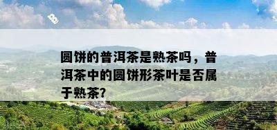 圆饼的普洱茶是熟茶吗，普洱茶中的圆饼形茶叶是不是属于熟茶？