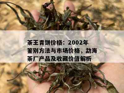 茶王青饼价格：2002年鉴别方法与市场价格，勐海茶厂产品及收藏价值解析