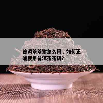 普洱茶茶饼怎么用，如何正确使用普洱茶茶饼？