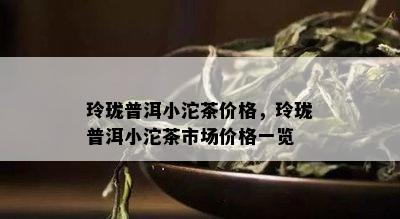 玲珑普洱小沱茶价格，玲珑普洱小沱茶市场价格一览