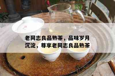 老同志良品熟茶，品味岁月沉淀，尊享老同志良品熟茶