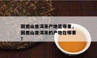 困鹿山普洱茶产地是哪里，困鹿山普洱茶的产地在哪里？