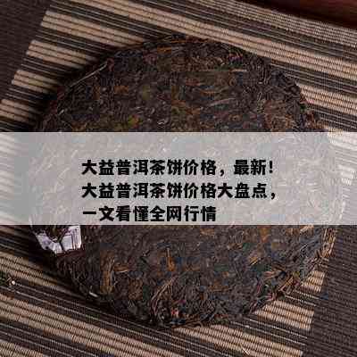 大益普洱茶饼价格，最新！大益普洱茶饼价格大盘点，一文看懂全网行情