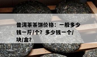 普洱茶茶饼价格：一般多少钱一斤/个？多少钱一个/块/盒？