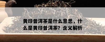 黄印普洱茶是什么意思，什么是黄印普洱茶？含义解析