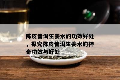 陈皮普洱生姜水的功效好处，探究陈皮普洱生姜水的神奇功效与好处