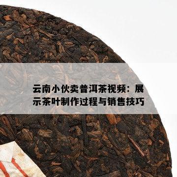 云南小伙卖普洱茶视频：展示茶叶制作过程与销售技巧