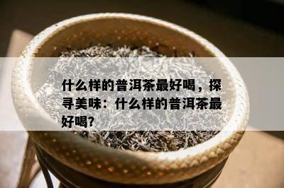 什么样的普洱茶更好喝，探寻美味：什么样的普洱茶更好喝？