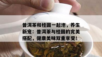 普洱茶和桂圆一起泡，养生新宠：普洱茶与桂圆的完美搭配，健康美味双重享受！