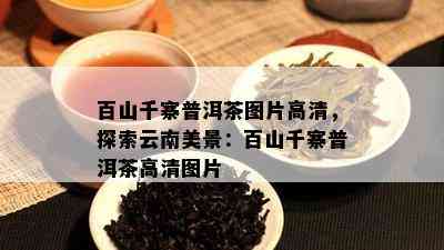 百山千寨普洱茶图片高清，探索云南美景：百山千寨普洱茶高清图片