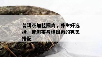 普洱茶加桂圆肉，养生好选择：普洱茶与桂圆肉的完美搭配