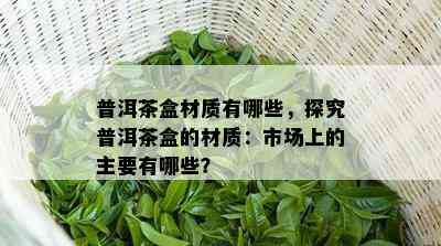 普洱茶盒材质有哪些，探究普洱茶盒的材质：市场上的主要有哪些？