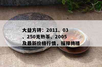 大益方砖：2011、03、250克熟茶、2005及最新价格行情，福禄祷禧