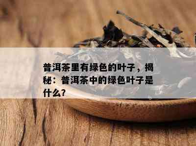 普洱茶里有绿色的叶子，揭秘：普洱茶中的绿色叶子是什么？