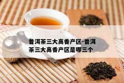 普洱茶三大高香产区-普洱茶三大高香产区是哪三个