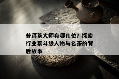 普洱茶大师有哪几位？探索行业泰斗级人物与名茶的背后故事