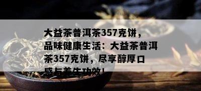 大益茶普洱茶357克饼，品味健康生活：大益茶普洱茶357克饼，尽享醇厚口感与养生功效！