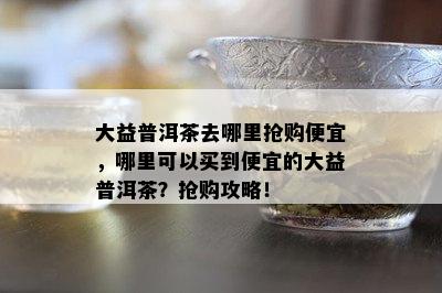 大益普洱茶去哪里抢购便宜，哪里可以买到便宜的大益普洱茶？抢购攻略！