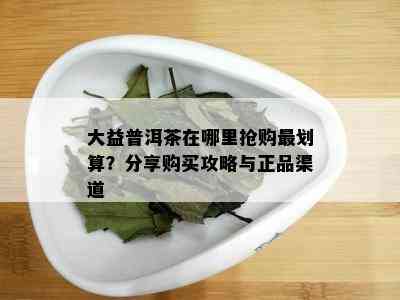 大益普洱茶在哪里抢购最划算？分享购买攻略与正品渠道