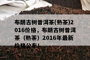 布朗古树普洱茶(熟茶)2016价格，布朗古树普洱茶（熟茶）2016年最新价格公布！