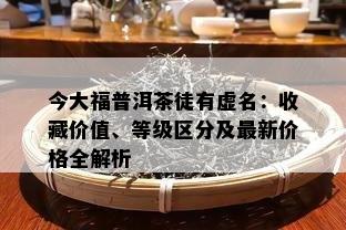 今大福普洱茶徒有虚名：收藏价值、等级区分及最新价格全解析