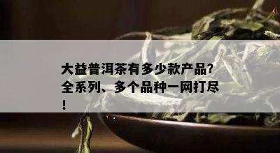 大益普洱茶有多少款产品？全系列、多个品种一网打尽！