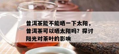 普洱茶能不能晒一下太阳，普洱茶可以晒太阳吗？探讨阳光对茶叶的影响