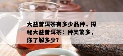 大益普洱茶有多少品种，探秘大益普洱茶：种类繁多，你了解多少？